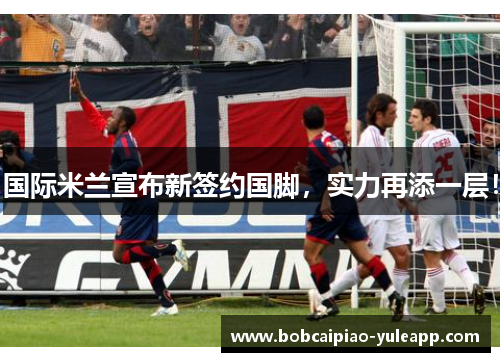 国际米兰宣布新签约国脚，实力再添一层！
