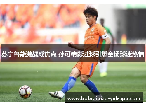 苏宁鲁能激战成焦点 孙可精彩进球引爆全场球迷热情