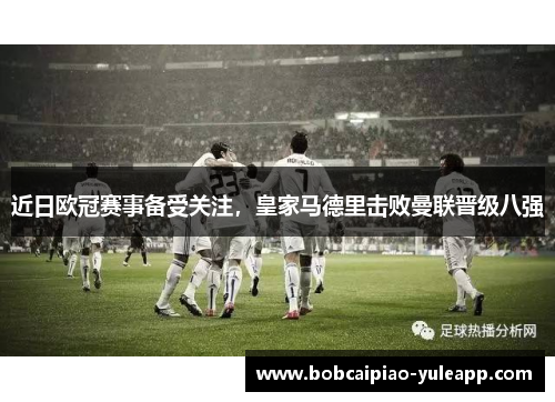 近日欧冠赛事备受关注，皇家马德里击败曼联晋级八强