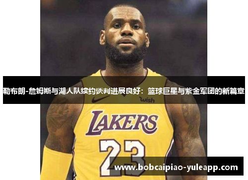 勒布朗-詹姆斯与湖人队续约谈判进展良好：篮球巨星与紫金军团的新篇章