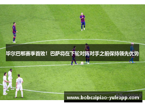 毕尔巴鄂赛季首败！巴萨将在下轮对阵对手之前保持领先优势