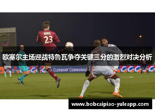 欧塞尔主场迎战特鲁瓦争夺关键三分的激烈对决分析